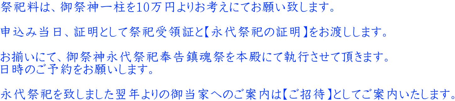 祭祀料は、御祭神一柱を10万円よりお考えにてお願い致します。  申込み当日、証明として祭祀受領証と【永代祭祀の証明】をお渡しします。  お揃いにて、御祭神永代祭祀奉告鎮魂祭を本殿にて執行させて頂きます。 日時のご予約をお願いします。  永代祭祀を致しました翌年よりの御当家へのご案内は【ご招待】としてご案内いたします。